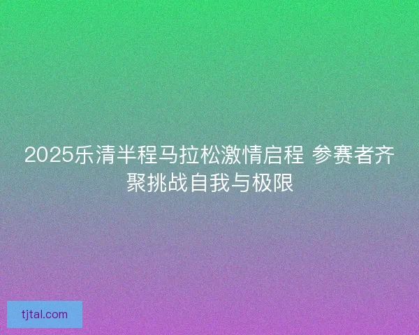 2025乐清半程马拉松激情启程 参赛者齐聚挑战自我与极限