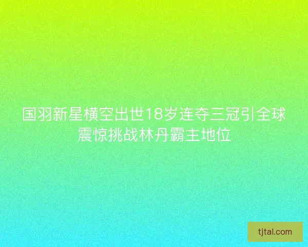 国羽新星横空出世18岁连夺三冠引全球震惊挑战林丹霸主地位