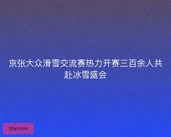 京张大众滑雪交流赛热力开赛三百余人共赴冰雪盛会