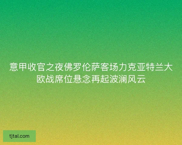 意甲收官之夜佛罗伦萨客场力克亚特兰大欧战席位悬念再起波澜风云