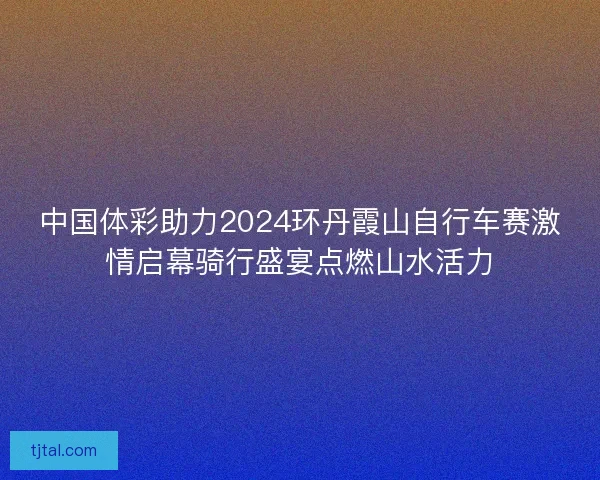 中国体彩助力2024环丹霞山自行车赛激情启幕骑行盛宴点燃山水活力