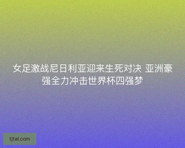 女足激战尼日利亚迎来生死对决 亚洲豪强全力冲击世界杯四强梦