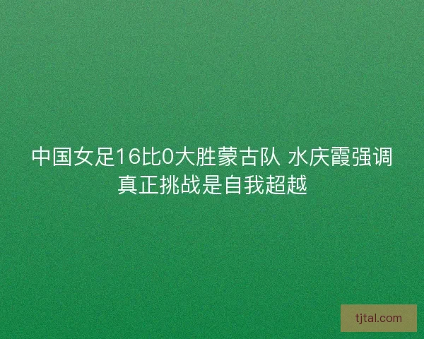 中国女足16比0大胜蒙古队 水庆霞强调真正挑战是自我超越