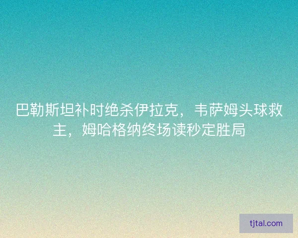 巴勒斯坦补时绝杀伊拉克，韦萨姆头球救主，姆哈格纳终场读秒定胜局