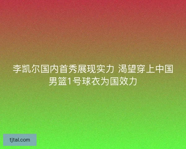 李凯尔国内首秀展现实力 渴望穿上中国男篮1号球衣为国效力